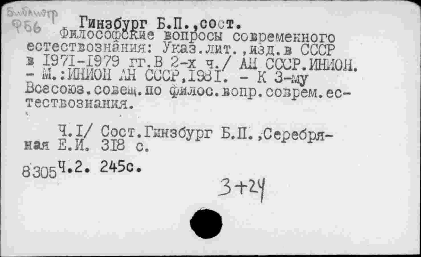 ﻿5 лйдхлС-П'
, ’ _ Гинзбург Б.П.,сост.
Философские вопросы современного естествознания: Указ,лит.,изд.в СССР в 1971-1979 гг.В 2-х ч./ АН СССР.ИНИОН - М.:ИНИОН АН СССР, 1981. - К 3-м/ Всесоюз.совел,по филос.вопр. соврем, естествознания.
А
?•?/ £?ст.Гинзбург Б.П. »Серебряная Е.И. 318 с.
83054*2* 245с*